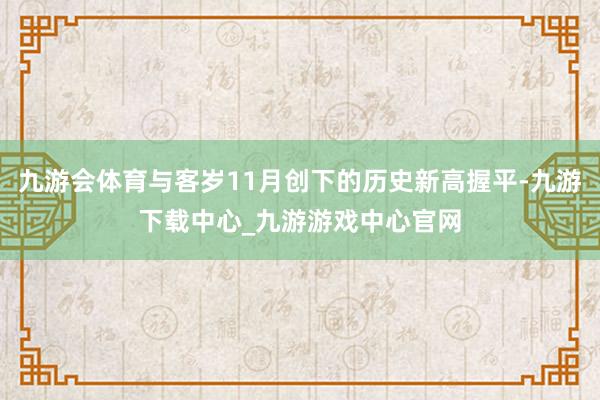 九游会体育与客岁11月创下的历史新高握平-九游下载中心_九游游戏中心官网