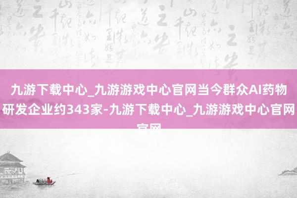 九游下载中心_九游游戏中心官网当今群众AI药物研发企业约343家-九游下载中心_九游游戏中心官网