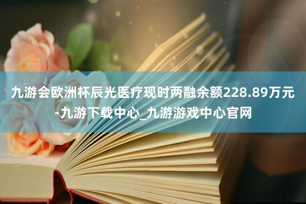 九游会欧洲杯辰光医疗现时两融余额228.89万元-九游下载中心_九游游戏中心官网