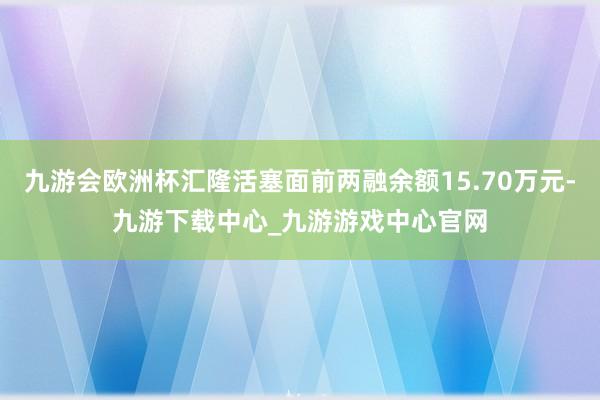 九游会欧洲杯汇隆活塞面前两融余额15.70万元-九游下载中心_九游游戏中心官网