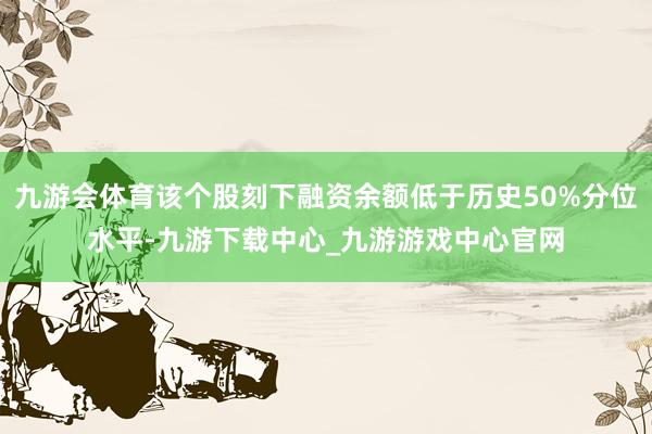 九游会体育该个股刻下融资余额低于历史50%分位水平-九游下载中心_九游游戏中心官网