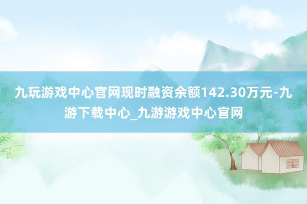 九玩游戏中心官网现时融资余额142.30万元-九游下载中心_九游游戏中心官网