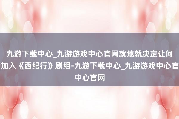 九游下载中心_九游游戏中心官网就地就决定让何晴加入《西纪行》剧组-九游下载中心_九游游戏中心官网