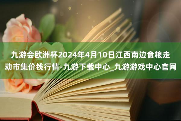 九游会欧洲杯2024年4月10日江西南边食粮走动市集价钱行情-九游下载中心_九游游戏中心官网