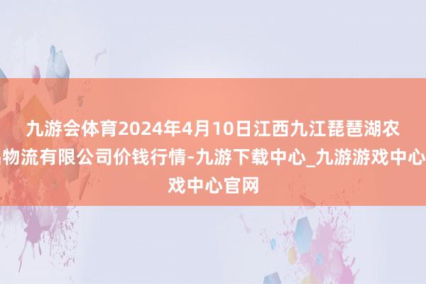 九游会体育2024年4月10日江西九江琵琶湖农居品物流有限公司价钱行情-九游下载中心_九游游戏中心官网