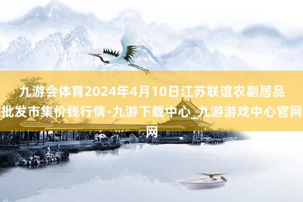 九游会体育2024年4月10日江苏联谊农副居品批发市集价钱行情-九游下载中心_九游游戏中心官网