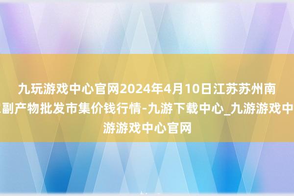 九玩游戏中心官网2024年4月10日江苏苏州南环桥农副产物批发市集价钱行情-九游下载中心_九游游戏中心官网