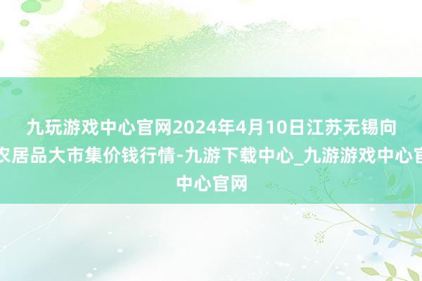 九玩游戏中心官网2024年4月10日江苏无锡向阳农居品大市集价钱行情-九游下载中心_九游游戏中心官网