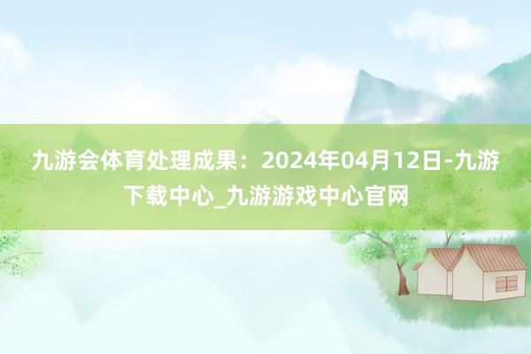 九游会体育处理成果：2024年04月12日-九游下载中心_九游游戏中心官网