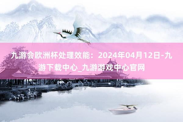 九游会欧洲杯处理效能：2024年04月12日-九游下载中心_九游游戏中心官网