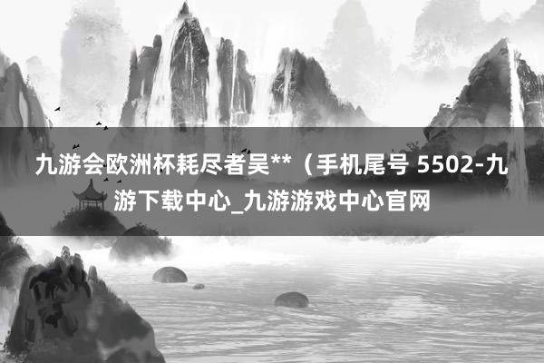 九游会欧洲杯耗尽者吴**（手机尾号 5502-九游下载中心_九游游戏中心官网