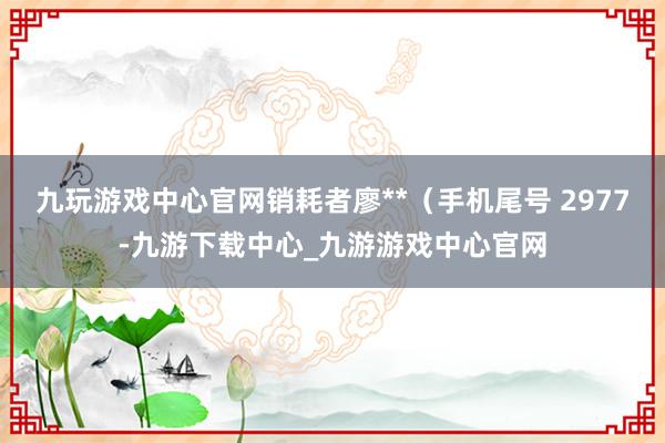 九玩游戏中心官网销耗者廖**（手机尾号 2977-九游下载中心_九游游戏中心官网