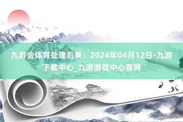 九游会体育处理后果：2024年04月12日-九游下载中心_九游游戏中心官网