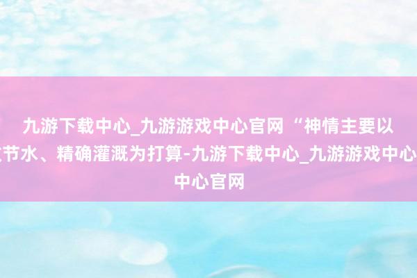 九游下载中心_九游游戏中心官网 　　“神情主要以高效节水、精确灌溉为打算-九游下载中心_九游游戏中心官网