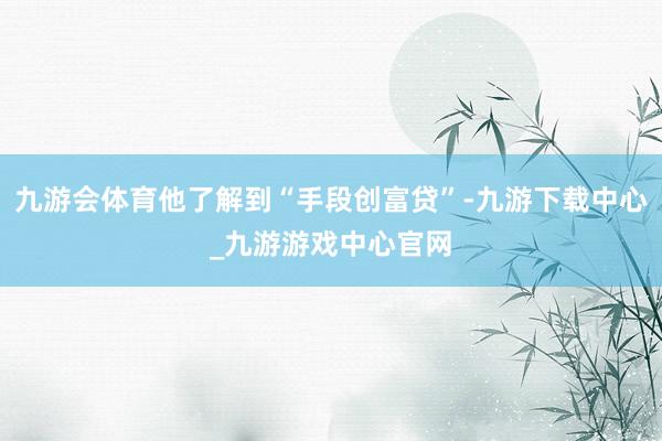 九游会体育他了解到“手段创富贷”-九游下载中心_九游游戏中心官网