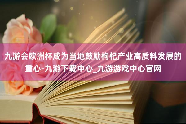 九游会欧洲杯成为当地鼓励枸杞产业高质料发展的重心-九游下载中心_九游游戏中心官网