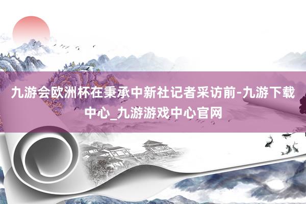 九游会欧洲杯在秉承中新社记者采访前-九游下载中心_九游游戏中心官网