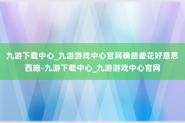 九游下载中心_九游游戏中心官网确凿羞花好意思西施-九游下载中心_九游游戏中心官网