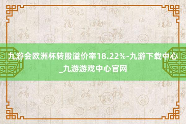 九游会欧洲杯转股溢价率18.22%-九游下载中心_九游游戏中心官网