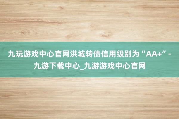 九玩游戏中心官网洪城转债信用级别为“AA+”-九游下载中心_九游游戏中心官网