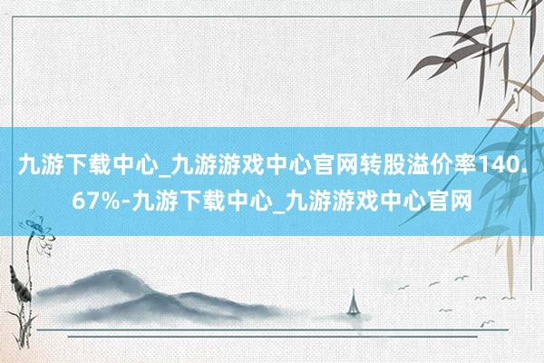 九游下载中心_九游游戏中心官网转股溢价率140.67%-九游下载中心_九游游戏中心官网