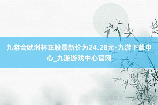 九游会欧洲杯正股最新价为24.28元-九游下载中心_九游游戏中心官网