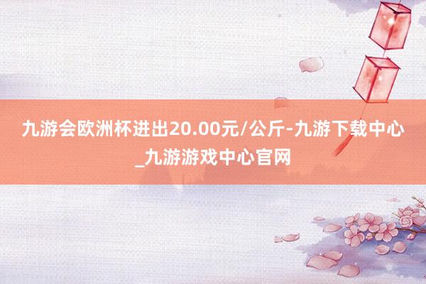 九游会欧洲杯进出20.00元/公斤-九游下载中心_九游游戏中心官网