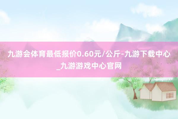 九游会体育最低报价0.60元/公斤-九游下载中心_九游游戏中心官网