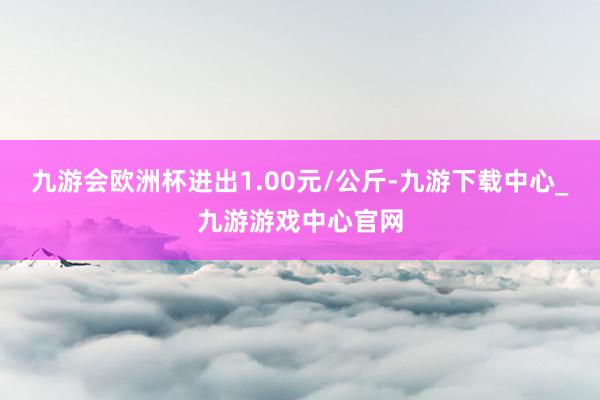 九游会欧洲杯进出1.00元/公斤-九游下载中心_九游游戏中心官网