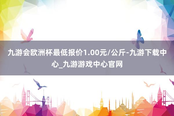 九游会欧洲杯最低报价1.00元/公斤-九游下载中心_九游游戏中心官网