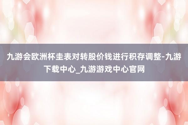 九游会欧洲杯圭表对转股价钱进行积存调整-九游下载中心_九游游戏中心官网