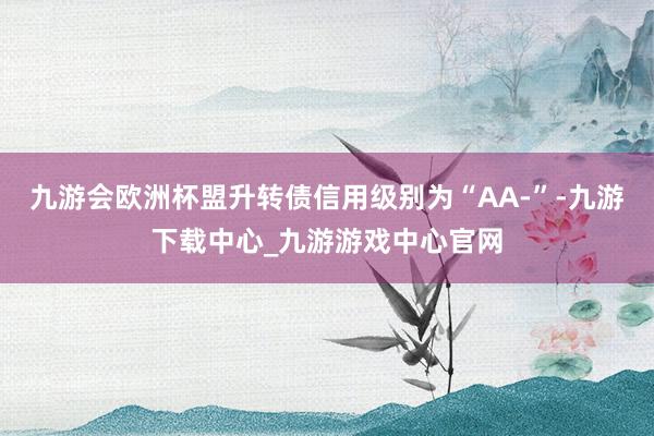 九游会欧洲杯盟升转债信用级别为“AA-”-九游下载中心_九游游戏中心官网