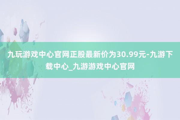 九玩游戏中心官网正股最新价为30.99元-九游下载中心_九游游戏中心官网