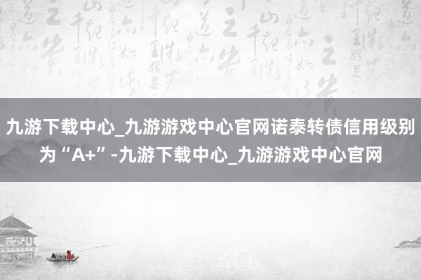 九游下载中心_九游游戏中心官网诺泰转债信用级别为“A+”-九游下载中心_九游游戏中心官网