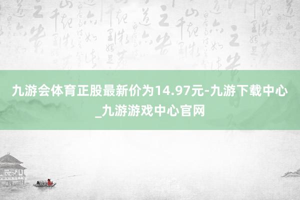 九游会体育正股最新价为14.97元-九游下载中心_九游游戏中心官网