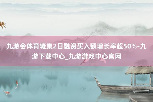 九游会体育辘集2日融资买入额增长率超50%-九游下载中心_九游游戏中心官网