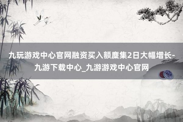 九玩游戏中心官网融资买入额麇集2日大幅增长-九游下载中心_九游游戏中心官网