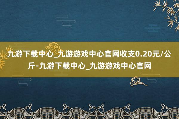 九游下载中心_九游游戏中心官网收支0.20元/公斤-九游下载中心_九游游戏中心官网