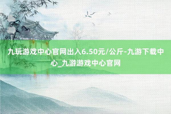 九玩游戏中心官网出入6.50元/公斤-九游下载中心_九游游戏中心官网