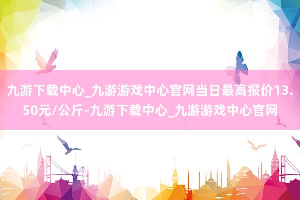 九游下载中心_九游游戏中心官网当日最高报价13.50元/公斤-九游下载中心_九游游戏中心官网