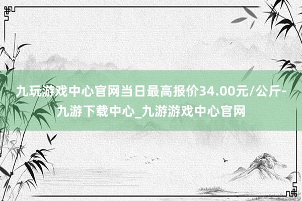 九玩游戏中心官网当日最高报价34.00元/公斤-九游下载中心_九游游戏中心官网