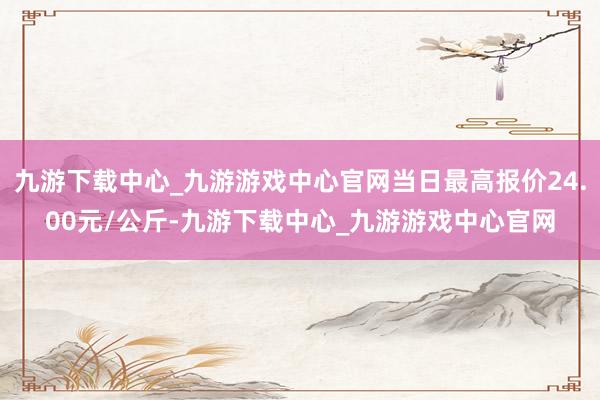 九游下载中心_九游游戏中心官网当日最高报价24.00元/公斤-九游下载中心_九游游戏中心官网