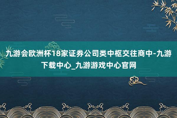 九游会欧洲杯18家证券公司类中枢交往商中-九游下载中心_九游游戏中心官网