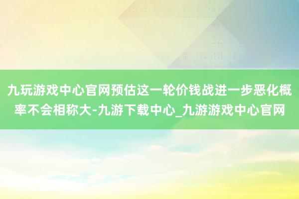 九玩游戏中心官网预估这一轮价钱战进一步恶化概率不会相称大-九游下载中心_九游游戏中心官网