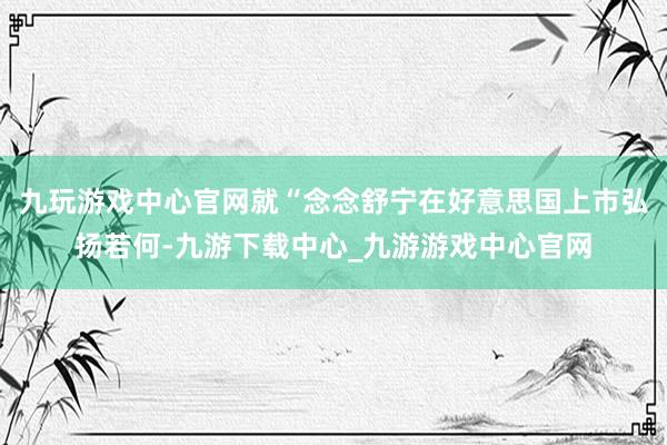 九玩游戏中心官网就“念念舒宁在好意思国上市弘扬若何-九游下载中心_九游游戏中心官网