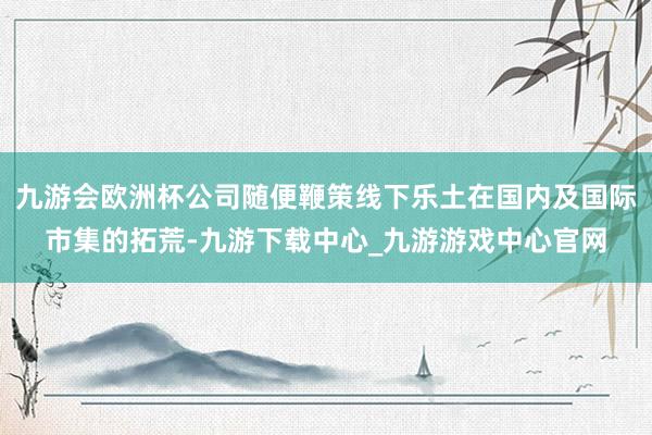 九游会欧洲杯公司随便鞭策线下乐土在国内及国际市集的拓荒-九游下载中心_九游游戏中心官网