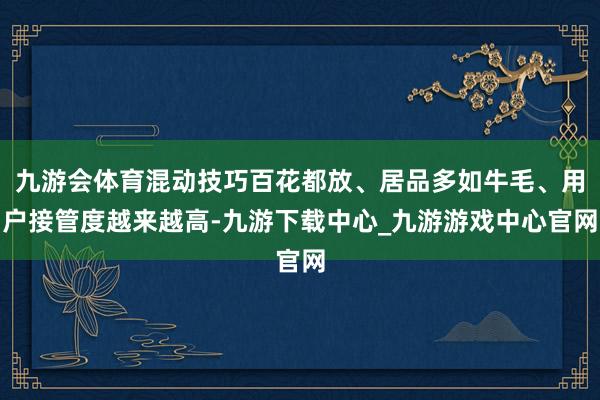 九游会体育混动技巧百花都放、居品多如牛毛、用户接管度越来越高-九游下载中心_九游游戏中心官网