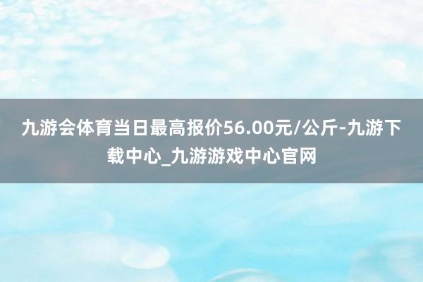 九游会体育当日最高报价56.00元/公斤-九游下载中心_九游游戏中心官网