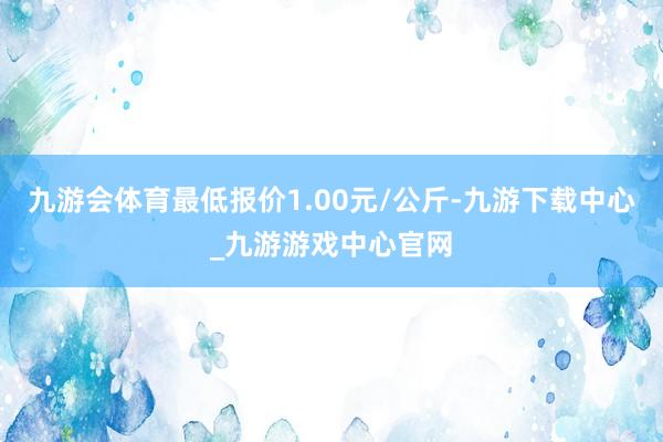 九游会体育最低报价1.00元/公斤-九游下载中心_九游游戏中心官网