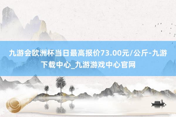 九游会欧洲杯当日最高报价73.00元/公斤-九游下载中心_九游游戏中心官网